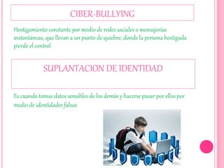 CIBER-BULLYING
Hostigamiento constante por medio de redes sociales o mensajerías
instantáneas, que llevan a un punto de quiebre, donde la persona hostigada
pierde el control
SUPLANTACION DE IDENTIDAD
Es cuando tomas datos sensibles de los demás y hacerse pasar por ellos por
medio de identidades falsas
 