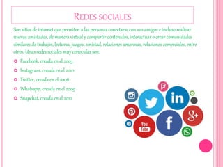 REDES SOCIALES
Son sitios de internet que permiten a las personas conectarse con sus amigos e incluso realizar
nuevas amistades, de manera virtual y compartir contenidos, interactuar o crear comunidades
similares de trabajos, lecturas, juegos, amistad, relaciones amorosas, relaciones comerciales, entre
otros. Unas redes sociales muy conocidas son:
 Facebook, creada en el 2003
 Instagram, creada en el 2010
 Twitter, creada en el 2006
 Whatsapp, creada en el 2009
 Snapchat, creada en el 2010
 
