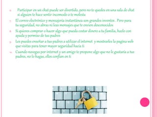 6. Participar en un chat puede ser divertido, pero no te quedes en una sala de chat
si alguien te hace sentir incomodo o te molesta
7. El correo electrónico y mensajería instantánea son grandes inventos . Pero para
tu seguridad, no abras ni leas mensajes que te envien desconocidos
8. Si quieres comprar o hacer algo que pueda costar dinero a tu familia, hazlo con
ayuda y permiso de tus padres
9. Les puedes enseñar a tus padres a utilizar el internet y mostrarles la pagina web
que visitas para tener mayor seguridad hacia ti
10. Cuando navegas por internet y un amigo te propone algo que no le gustaría a tus
padres, no lo hagas, ellos confían en ti
 