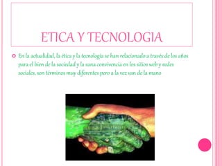 ETICA Y TECNOLOGIA
 En la actualidad, la ética y la tecnología se han relacionado a través de los años
para el bien de la sociedad y la sana convivencia en los sitios web y redes
sociales, son términos muy diferentes pero a la vez van de la mano
 