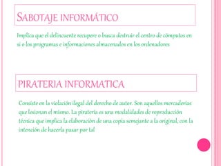 SABOTAJE INFORMÁTICO
Implica que el delincuente recupere o busca destruir el centro de cómputos en
si o los programas e informaciones almacenados en los ordenadores
PIRATERIA INFORMATICA
Consiste en la violación ilegal del derecho de autor. Son aquellos mercaderías
que lesionan el mismo. La piratería es una modalidades de reproducción
técnica que implica la elaboración de una copia semejante a la original, con la
intención de hacerla pasar por tal
 