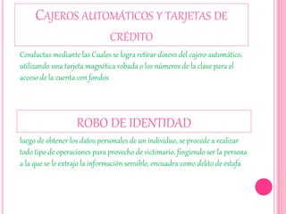 CAJEROS AUTOMÁTICOS Y TARJETAS DE
CRÉDITO
Conductas mediante las Cuales se logra retirar dinero del cajero automático,
utilizando una tarjeta magnética robada o los números de la clave para el
acceso de la cuenta con fondos
ROBO DE IDENTIDAD
luego de obtener los datos personales de un individuo, se procede a realizar
todo tipo de operaciones para provecho de victimario, fingiendo ser la persona
a la que se le extrajo la información sensible, encuadra como delito de estafa
 