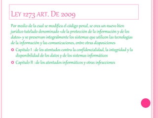 LEY 1273 ART. DE 2009
Por medio de la cual se modifica el código penal, se crea un nuevo bien
jurídico tutelado denominado «de la protección de la información y de los
datos» y se preservan integralmente los sistemas que utilicen las tecnologías
de la información y las comunicaciones, entre otras disposiciones
 Capitulo I : de los atentados contra la confidencialidad, la integridad y la
disponibilidad de los datos y de los sistemas informáticos
 Capitulo II : de los atentados informáticos y otras infracciones
 