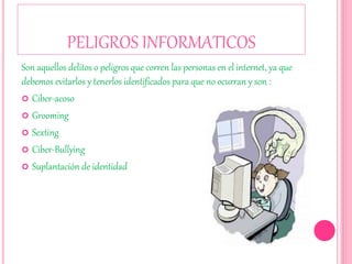 PELIGROS INFORMATICOS
Son aquellos delitos o peligros que corren las personas en el internet, ya que
debemos evitarlos y tenerlos identificados para que no ocurran y son :
 Ciber-acoso
 Grooming
 Sexting
 Ciber-Bullying
 Suplantación de identidad
 