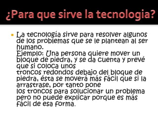    La tecnología sirve para resolver algunos
    de los problemas que se le plantean al ser
    humano.
    Ejemplo: Una persona quiere mover un
    bloque de piedra, y se da cuenta y prevé
    que si coloca unos
    troncos redondos debajo del bloque de
    piedra, ésta se moverá más fácil que si la
    arrastrase, por tanto pone
    los troncos para solucionar un problema
    pero no puede explicar porque es más
    fácil de esa forma.
 