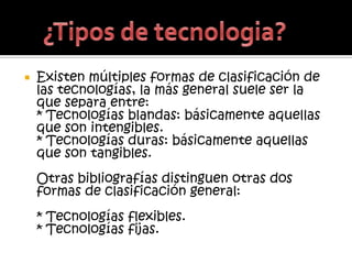    Existen múltiples formas de clasificación de
    las tecnologías, la más general suele ser la
    que separa entre:
    * Tecnologías blandas: básicamente aquellas
    que son intengibles.
    * Tecnologías duras: básicamente aquellas
    que son tangibles.
    Otras bibliografías distinguen otras dos
    formas de clasificación general:
    * Tecnologías flexibles.
    * Tecnologías fijas.
 