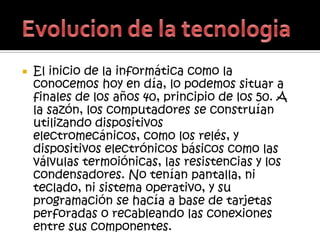    El inicio de la informática como la
    conocemos hoy en día, lo podemos situar a
    finales de los años 40, principio de los 50. A
    la sazón, los computadores se construían
    utilizando dispositivos
    electromecánicos, como los relés, y
    dispositivos electrónicos básicos como las
    válvulas termoiónicas, las resistencias y los
    condensadores. No tenían pantalla, ni
    teclado, ni sistema operativo, y su
    programación se hacía a base de tarjetas
    perforadas o recableando las conexiones
    entre sus componentes.
 