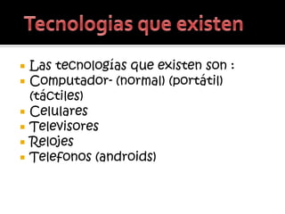    Las tecnologías que existen son :
   Computador- (normal) (portátil)
    (táctiles)
   Celulares
   Televisores
   Relojes
   Telefonos (androids)
 