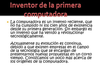    La computadora es un invento reciente, que
    no ha cumplido ni los cien años de existencia
    desde su primera generación. Sin embargo es
    un invento que ha venido a revolucionar
    tecnológicamente.
    Actualmente su evolución es continua,
    debido a que existen empresas en el campo
    de la tecnología que se encargan de
    presentarnos nuevas propuestas en un corto
    tiempo. Conozcamos un poco más acerca de
    los orígenes de la computadora.
 