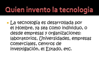    La tecnología es desarrollada por
    el Hombre, ya sea como individuo, o
    desde empresas y organizaciones:
    laboratorios, Universidades, empresas
    comerciales, centros de
    investigación, el Estado, etc.
 