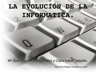 LA EVOLUCIÓN DE LA INFORMATICA. http://tecnologiex.wordpress.com./ Mª José Díaz ,Marta Corrales y Clara Isabel Valadés. 
