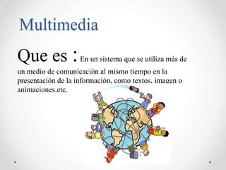 Multimedia
Que es : En un sistema que se utiliza más de
un medio de comunicación al mismo tiempo en la
presentación de la información, como textos, imagen o
animaciones.etc.
 