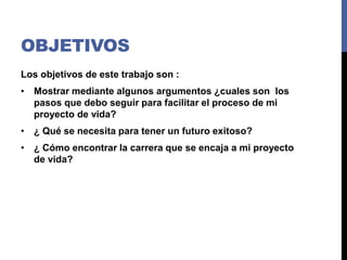 OBJETIVOS
Los objetivos de este trabajo son :
• Mostrar mediante algunos argumentos ¿cuales son los
pasos que debo seguir para facilitar el proceso de mi
proyecto de vida?
• ¿ Qué se necesita para tener un futuro exitoso?
• ¿ Cómo encontrar la carrera que se encaja a mi proyecto
de vida?
 