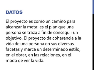DATOS
El proyecto es como un camino para
alcanzar la meta: es el plan que una
persona se traza a fin de conseguir un
objetivo. El proyecto da coherencia a la
vida de una persona en sus diversas
facetas y marca un determinado estilo,
en el obrar, en las relaciones, en el
modo de ver la vida.
 