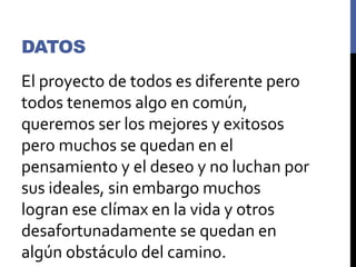 DATOS
El proyecto de todos es diferente pero
todos tenemos algo en común,
queremos ser los mejores y exitosos
pero muchos se quedan en el
pensamiento y el deseo y no luchan por
sus ideales, sin embargo muchos
logran ese clímax en la vida y otros
desafortunadamente se quedan en
algún obstáculo del camino.
 