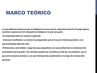 MARCO TEÓRICO
Lo que debemos pensar es que si trabajamos en esa carrera, podríamos hacerlo sin paga alguna,
seriamos capaces de vivir del gusto de trabajar en lo que nos gusta.
Es importante tener en cuenta lo siguiente :
- Intereses manifiestos: Lo primero es preguntarte qué es lo que te interesa aprender y con
qué actividades disfrutas más.
-Profesiones y actividades: Luego hay que preguntarse con qué profesiones se relacionan las
actividades que te gustan. Tus intereses pueden ser incluidos en más de una profesión, por lo
que será necesario priorizar y ver qué intereses han predominado a lo largo de tu desarrollo
personal.
 