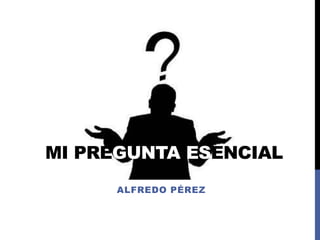 MI PREGUNTA ESENCIAL
ALFREDO PÉREZ
 