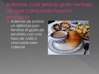    Ademas de probar
    un delicioso pan
    tendras el gusto de
    servirtelo con una
    taza de café o
    chocolate bien
    caliente
 