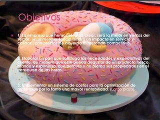    1. La empresa que hemos elegido crear, será la mejor en ventas del
    sector, en primera instancia tendrá un impacto en servicio y
    calidad, con precios de acuerdo al mercado competitivo.


    2. Elaborar un pan que satisfaga las necesidades y expectativas del
    cliente, de manera que este pueda degustar de un producto fresco,
    blando y esponjoso, que perdure y no pierda sus propiedades en el
    transcurso de las horas.


    3. Implementar un sistema de costos para la optimización de
    materiales por lo tanto una mayor rentabilidad. (Largo plazo)
 
