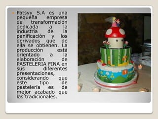    Patsyy S.A es una
    pequeña       empresa
    de     transformación
    dedicada        a     la
    industria      de     la
    panificación y los
    derivados que de
    ella se obtienen. La
    producción         está
    orientado       a     la
    elaboración          de
    PASTELERIA FINA en
    sus          diferentes
    presentaciones,
    considerando       que
    este       tipo      de
    pastelería     es    de
    mejor acabado que
    las tradicionales.
 