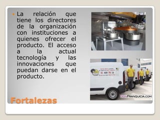    La   relación   que
    tiene los directores
    de la organización
    con instituciones a
    quienes ofrecer el
    producto. El acceso
    a      la     actual
    tecnología   y   las
    innovaciones    que
    puedan darse en el
    producto.



Fortalezas
 