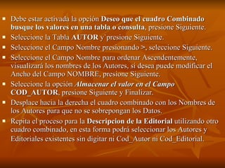 Debe estar activada la opción  Deseo que el cuadro Combinado busque los valores en una tabla o consulta , presione Siguiente. Seleccione la Tabla  AUTOR  y`presione Siguiente. Seleccione el Campo Nombre presionando  > , seleccione Siguiente. Seleccione el Campo Nombre para ordenar Ascendentemente, visualizará los nombres de los Autores, si desea puede modificar el Ancho del Campo NOMBRE, presione Siguiente. Seleccione la opción  Almacenar el valor en el Campo   COD_AUTOR , presione Siguiente y Finalizar. Desplace hacia la derecha el cuadro combinado con los Nombres de los Autores para que no se sobrepongan los Datos. Repita el proceso para la  Descripcion de la Editorial  utilizando otro cuadro combinado, en esta forma podrá seleccionar los Autores y Editoriales existentes sin digitar ni Cod_Autor ni Cod_Editorial.   