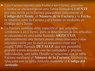 Una Factura registra una Venta a un Cliente, pero los Clientes se encuentran en otra Tabla llamada  CLIENTE , por esta razón en la factura guardamos únicamente el  Código del Cliente , el  Número de la Factura  y la  Fecha , la relación entre la Factura y el Cliente es mediante el Código del Cliente. La Factura también debe especificar que artículos vendemos a un Cliente, pero la descripción de los artículos se encuentra en otra tabla llamada  ARTICULO , adicionalmente una factura puede almacenar uno o más artículos razón por la cual es necesario crear una cuarta Tabla llamada  DETALLE  que nos permitirá guardar varios artículos con las cantidades y precios individuales, esta tabla Detalle se relaciona con la tabla Factura mediante el  Número de la Factura , también se relaciona con la tabla Artículo mediante el  Código del Artículo . 