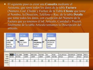 El siguiente paso es crear una  Consulta  mediante el Asistente, que tome todos los datos de la tabla  Factura  (Número, Cod_Cliente y Fecha), de la Tabla  Cliente  que tome el Nombre, la Dirección, Teléfono y Ruc, de la tabla  Detalle  que tome todos los datos, con excepción del Número de la Factura que ya tenemos (Cód_Artículo, Cantidad y Precio), finalmente de la tabla Artículo tomamos la Descripción del artículo.   