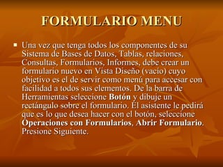 FORMULARIO MENU Una vez que tenga todos los componentes de su Sistema de Bases de Datos, Tablas, relaciones, Consultas, Formularios, Informes, debe crear un formulario nuevo en Vista Diseño (vacío) cuyo objetivo es el de servir como menú para accesar con facilidad a todos sus elementos. De la barra de Herramientas seleccione  Botón  y dibuje un rectángulo sobre el formulario. El asistente le pedirá que es lo que desea hacer con el botón, seleccione  Operaciones con Formularios ,  Abrir Formulario . Presione Siguiente.   