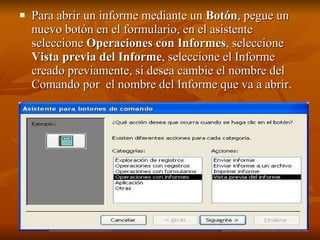 Para abrir un informe mediante un  Botón , pegue un nuevo botón en el formulario, en el asistente seleccione  Operaciones con Informes , seleccione  Vista previa del Informe , seleccione el Informe creado previamente, si desea cambie el nombre del Comando por  el nombre del Informe que va a abrir.   