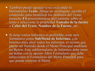 También puede agregar texto utilizando la Herramienta  Texto , dibuje un rectángulo, escriba el contenido, para modificar los atributos del Texto presione  F4  posicionándose previamente sobre el texto y seleccione la propiedad  Tamaño de la fuente  o  Color del Texto ,  Nombre de la Fuente , etc. Si tiene varios Informes es preferible crear otro formulario como  SubMenú de Informes , con botones para abrir todos los informes, el mismo que puede ser llamado desde el Menú Principal mediante un Botón. Este subformulario de Informes debe tener un botón con la opción Abrir Formulario que debe seleccionar el Formulario del Menú Principal para que pueda retornar al Menú.   