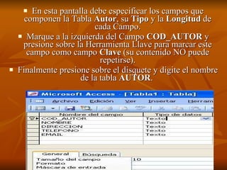 En esta pantalla debe especificar los campos que componen la Tabla  Autor , su  Tipo  y la  Longitud  de cada Campo. Marque a la izquierda del Campo  COD_AUTOR  y presione sobre la Herramienta Llave para marcar este campo como campo  Clave  (su contenido NO puede repetirse). Finalmente presione sobre el disquete y digite el nombre de la tabla  AUTOR .   
