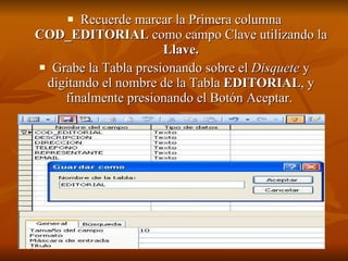 Recuerde marcar la Primera columna  COD_EDITORIAL  como campo Clave utilizando la  Llave. Grabe la Tabla presionando sobre el  Disquete  y digitando el nombre de la Tabla  EDITORIAL , y finalmente presionando el Botón Aceptar.   