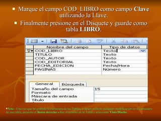 Marque el campo COD_LIBRO como campo  Clave  utilizando la Llave. Finalmente presione en el Disquete y guarde como tabla  LIBRO . Nota .- Una vez que ha grabado la estructura de las Tablas, sí desea realizar cualquier modificación en la estructura de una tabla, presione el  Botón derecho  sobre el nombre de la Tabla y seleccione  Vista Diseño .   