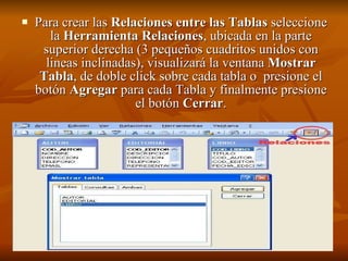 Para crear las  Relaciones entre las Tablas  seleccione la  Herramienta Relaciones , ubicada en la parte superior derecha (3 pequeños cuadritos unidos con lineas inclinadas), visualizará la ventana  Mostrar Tabla , de doble click sobre cada tabla o  presione el botón  Agregar  para cada Tabla y finalmente presione el botón  Cerrar . 