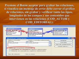 Presione el Botón aceptar para grabar las relaciones, si visualiza un mensaje de error debe cerrar el gráfico de relaciones, sin grabar y verificar tanto los tipos, longitudes de los campos y sus contenidos que intervienen en las relaciones (COD_AUTOR y COD_EDITORIAL). 