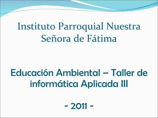 Instituto Parroquial Nuestra Señora de Fátima Educación Ambiental – Taller de informática Aplicada III - 2011 - 