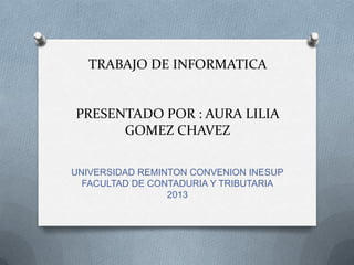 TRABAJO DE INFORMATICA

PRESENTADO POR : AURA LILIA
GOMEZ CHAVEZ
UNIVERSIDAD REMINTON CONVENION INESUP
FACULTAD DE CONTADURIA Y TRIBUTARIA
2013

 