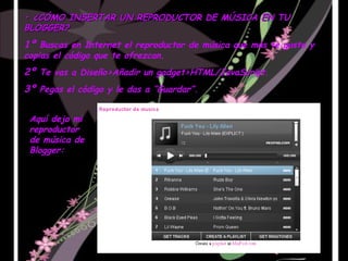 •  ¿CÓMO INSERTAR UN REPRODUCTOR DE MÚSICA EN TU BLOGGER? 1º  Buscas en Internet el reproductor de música que más te guste y copias el código que te ofrezcan. 2º  Te vas a Diseño>Añadir un gadget>HTML/JavaScript. 3º  Pegas el código y le das a “Guardar”. Aquí dejo mi reproductor de música de Blogger: 