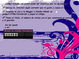 •  ¿CÓMO PONER UN CONTADOR DE VISITAS EN TU BLOGGER? 1º  Buscas en Internet algún contador que te guste y copias el código. 2º  Después te vas a tu Blogger a Diseño>Añadir un gadget>HTML/JavaScript y pegas el código. 3º  Pones el título, el número de visitas con el que comenzará el contador y lo guardas. Así me quedo a mí:   