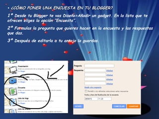 •  ¿CÓMO PONER UNA ENCUESTA EN TU BLOGGER? 1º  Desde tu Blogger te vas Diseño>Añadir un gadget. En la lista que te ofrecen eliges la opción “Encuesta”. 2º  Formulas la pregunta que quieres hacer en la encuesta y las respuestas que das.  3º  Después de editarla a tu antojo la guardas. 