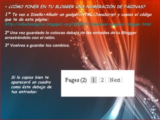 •  ¿CÓMO PONER EN TU BLOGGER UNA NUMERACIÓN DE PÁGINAS? 1º  Te vas a Diseño>Añadir un gadget>HTML/JavaScript y copias el código que te da esta página:  http://elbufondigital.blogspot.com/2008/11/numerar-paginas-blogger.html   2º  Una vez guardado lo colocas debajo de las entradas de tu Blogger arrastrándolo con el ratón. 3º  Vuelves a guardar los cambios. Si lo copias bien te aparecerá un cuadro como éste debajo de tus entradas: 