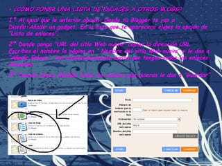 •  ¿CÓMO PONER UNA LISTA DE ENLACES A OTROS BLOGS? 1º  Al igual que la anterior opción: Desde tu Blogger te vas a Diseño>Añadir un gadget. En la lista que te aparecerá eliges la opción de “Lista de enlaces”. 2º  Donde ponga “URL del sitio Web nuevo” copias la dirección URL. Escribes el nombre la página en “ Nombre del sitio Web nuevo” y le das a “Añadir Enlace”. Así consecutivamente hasta que tengas todos los enlaces deseados. 3º  Cuando hayas añadido todos los enlaces que quieras le das a “Guardar”. 