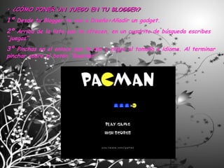 •  ¿CÓMO PONER UN JUEGO EN TU BLOGGER? 1º  Desde tu Blogger te vas a Diseño>Añadir un gadget. 2º  Arriba de la lista que te ofrecen, en un cuadrito de búsqueda escribes “juegos”. 3º  Pinchas en el enlace que te dan y eliges el tamaño e idioma. Al terminar pinchar sobre el botón “Guardar”. 