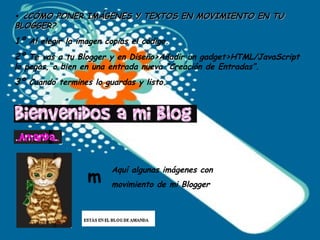 •   ¿CÓMO PONER IMÁGENES Y TEXTOS EN MOVIMIENTO EN TU BLOGGER? 1º  Al elegir la imagen copias el código. 2º  Te vas a tu Blogger y en Diseño>Añadir un gadget>HTML/JavaScript lo pegas, o bien en una entrada nueva “Creación de Entradas”. 3º  Cuando termines lo guardas y listo. Aquí algunas imágenes con movimiento de mi Blogger  