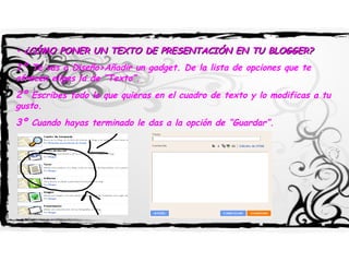 •  ¿CÓMO PONER UN TEXTO DE PRESENTACIÓN EN TU BLOGGER? 1º  Te vas a Diseño>Añadir un gadget. De la lista de opciones que te ofrecen eliges la de “Texto”.  2º  Escribes todo lo que quieras en el cuadro de texto y lo modificas a tu gusto. 3º  Cuando hayas terminado le das a la opción de “Guardar”. 