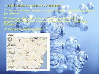 •  ¿CÓMO PONER UN MAPA EN TU BLOGGER? 1º  Te vas al buscador Google y en mapas escribes la localidad que quieras que aparezca. 2º  Copias el código que te dan y lo pegas en Diseño>Añadir un gadget>HTML/JavaScript o bien en una entrada nueva, “Creación de Entradas”. 3º  Después de pegarlo guárdalo. 