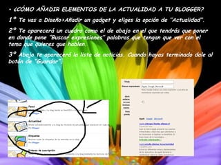 •   ¿CÓMO AÑADIR ELEMENTOS DE LA ACTUALIDAD A TU BLOGGER? 1º  Te vas a Diseño>Añadir un gadget y eliges la opción de “Actualidad”. 2º  Te aparecerá un cuadro como el de abajo en el que tendrás que poner en donde pone “Buscar expresiones” palabras que tengan que ver con el tema que quieres que hablen. 3º  Abajo te aparecerá la lista de noticias. Cuando hayas terminado dale al botón de “Guardar”. 