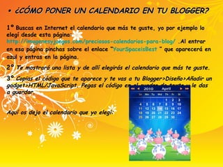 •  ¿CÓMO PONER UN CALENDARIO EN TU BLOGGER?   1º   Buscas en Internet el calendario que más te guste, yo por ejemplo lo elegí desde esta página:  http://imagenesyjuegos.com/preciosos-calendarios-para-blog/  .Al entrar en esa página pinchas sobre el enlace “ YourSpaceisBest  “ que aparecerá en azul y entras en la página. 2º   Te mostrará una lista y de allí elegirás el calendario que más te guste. 3º   Copias el código que te aparece y te vas a tu Blogger>Diseño>Añadir un gadget>HTML/JavaScript. Pegas el código en el cuadro de texto y le das a guardar. Aquí os dejo el calendario que yo elegí: 
