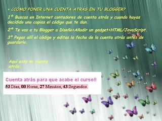 •  ¿CÓMO PONER UNA CUENTA ATRÁS EN TU BLOGGER? 1º  Buscas en Internet contadores de cuenta atrás y cuando hayas decidido uno copias el código que te dan. 2º  Te vas a tu Blogger a Diseño>Añadir un gadget>HTML/JavaScript. 3º Pegas allí el código y editas la fecha de la cuenta atrás antes de guardarlo.   Aquí esta mi cuenta atrás: 